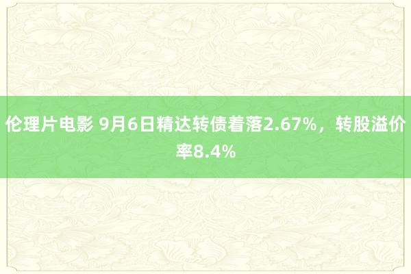 伦理片电影 9月6日精达转债着落2.67%，转股溢价率8.4%