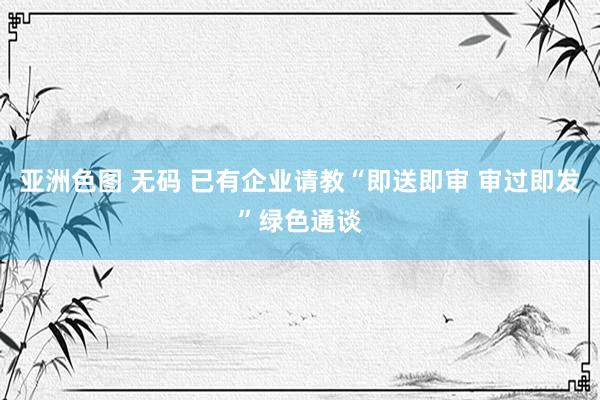 亚洲色图 无码 已有企业请教“即送即审 审过即发”绿色通谈