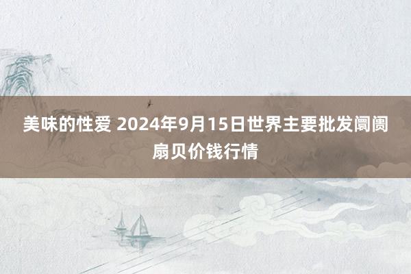 美味的性爱 2024年9月15日世界主要批发阛阓扇贝价钱行情