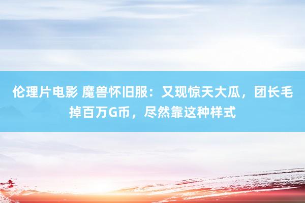 伦理片电影 魔兽怀旧服：又现惊天大瓜，团长毛掉百万G币，尽然靠这种样式