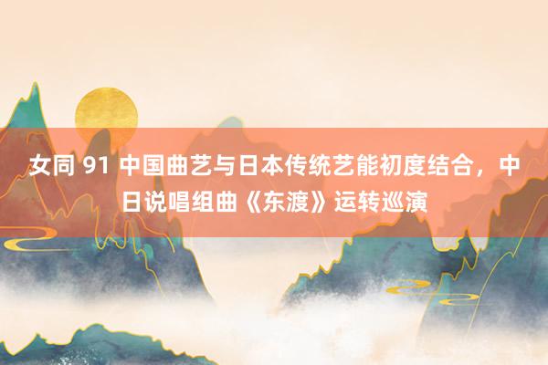 女同 91 中国曲艺与日本传统艺能初度结合，中日说唱组曲《东渡》运转巡演