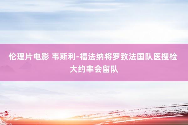 伦理片电影 韦斯利-福法纳将罗致法国队医搜检 大约率会留队