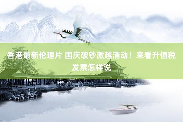香港最新伦理片 国庆破钞激越涌动！来看升值税发票怎样说
