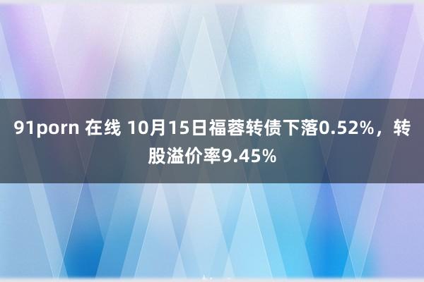91porn 在线 10月15日福蓉转债下落0.52%，转股溢价率9.45%
