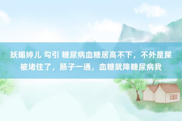 妖媚婷儿 勾引 糖尿病血糖居高不下，不外是屎被堵住了，肠子一通，血糖就降糖尿病我
