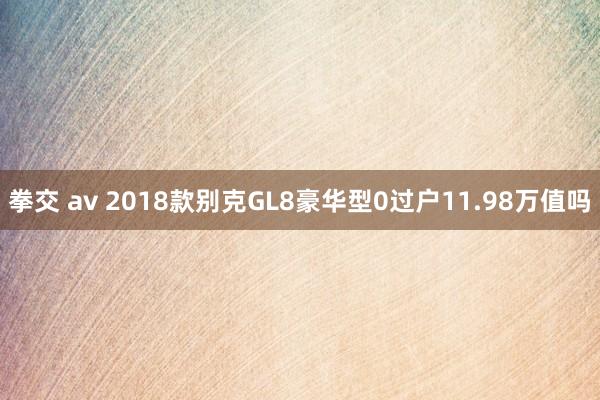拳交 av 2018款别克GL8豪华型0过户11.98万值吗