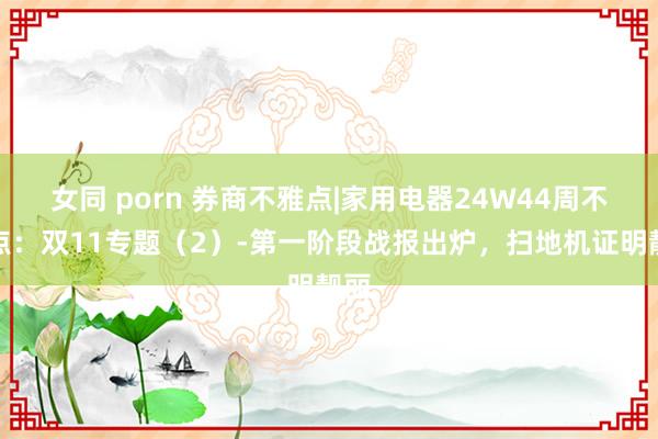 女同 porn 券商不雅点|家用电器24W44周不雅点：双11专题（2）-第一阶段战报出炉，扫地机证明靓丽