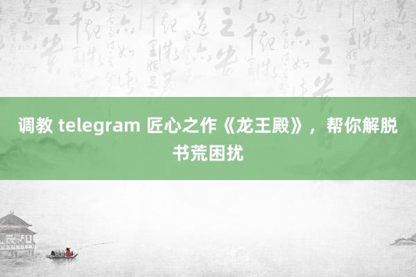 调教 telegram 匠心之作《龙王殿》，帮你解脱书荒困扰