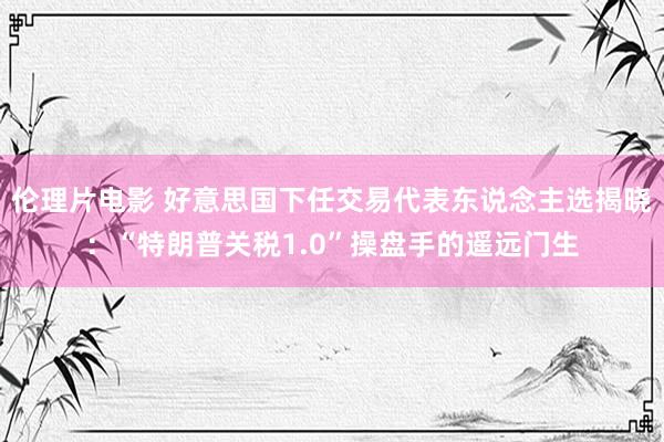 伦理片电影 好意思国下任交易代表东说念主选揭晓：“特朗普关税1.0”操盘手的遥远门生