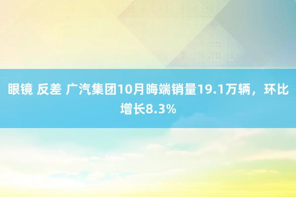 眼镜 反差 广汽集团10月晦端销量19.1万辆，环比增长8.3%