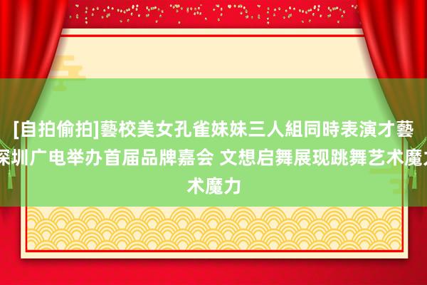 [自拍偷拍]藝校美女孔雀妹妹三人組同時表演才藝 深圳广电举办首届品牌嘉会 文想启舞展现跳舞艺术魔力