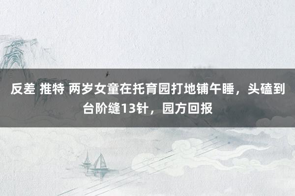 反差 推特 两岁女童在托育园打地铺午睡，头磕到台阶缝13针，园方回报
