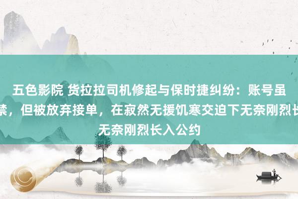 五色影院 货拉拉司机修起与保时捷纠纷：账号虽莫得封禁，但被放弃接单，在寂然无援饥寒交迫下无奈刚烈长入公约