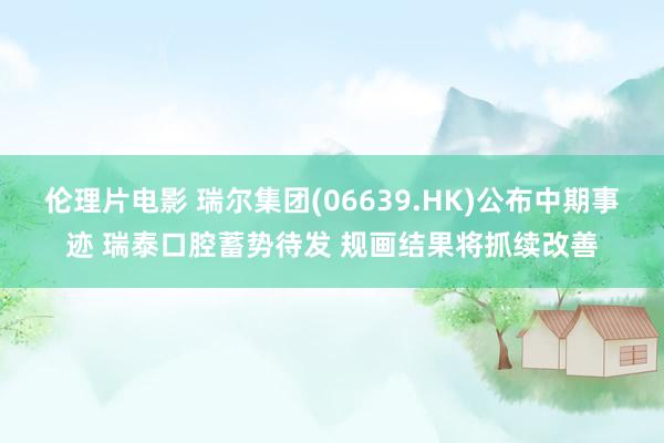 伦理片电影 瑞尔集团(06639.HK)公布中期事迹 瑞泰口腔蓄势待发 规画结果将抓续改善