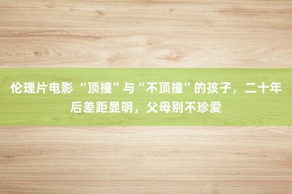 伦理片电影 “顶撞”与“不顶撞”的孩子，二十年后差距显明，父母别不珍爱