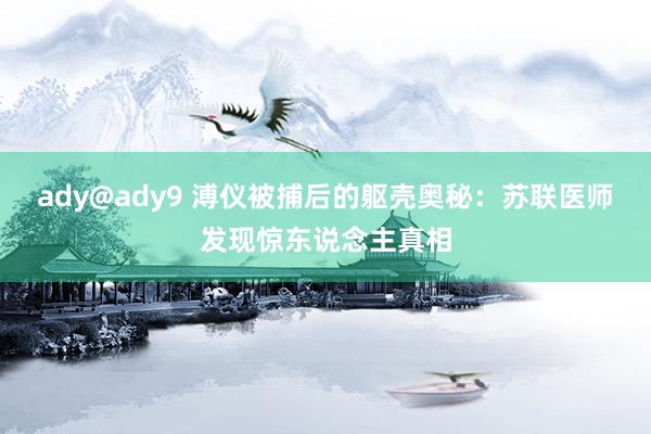 ady@ady9 溥仪被捕后的躯壳奥秘：苏联医师发现惊东说念主真相