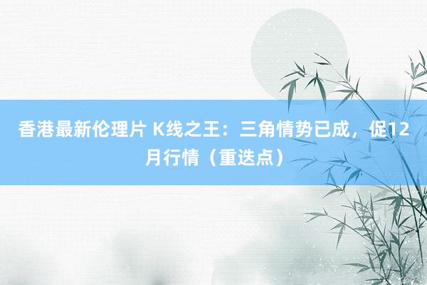 香港最新伦理片 K线之王：三角情势已成，促12月行情（重迭点）