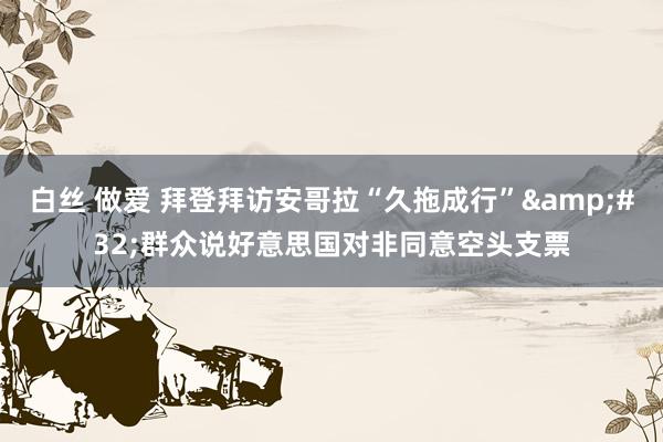 白丝 做爱 拜登拜访安哥拉“久拖成行”&#32;群众说好意思国对非同意空头支票