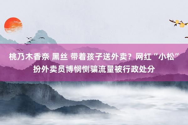 桃乃木香奈 黑丝 带着孩子送外卖？网红“小松”扮外卖员博悯恻骗流量被行政处分