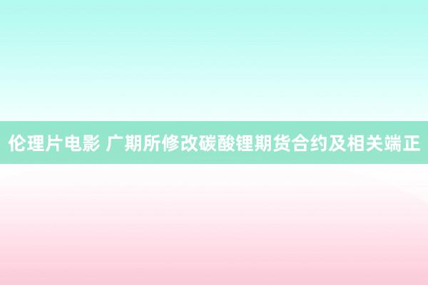 伦理片电影 广期所修改碳酸锂期货合约及相关端正