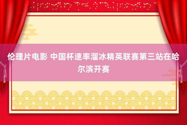 伦理片电影 中国杯速率溜冰精英联赛第三站在哈尔滨开赛