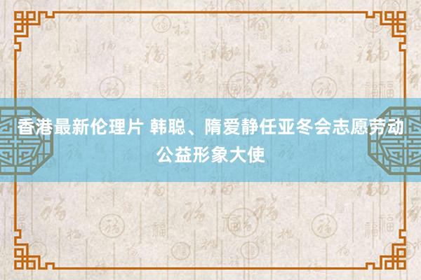 香港最新伦理片 韩聪、隋爱静任亚冬会志愿劳动公益形象大使