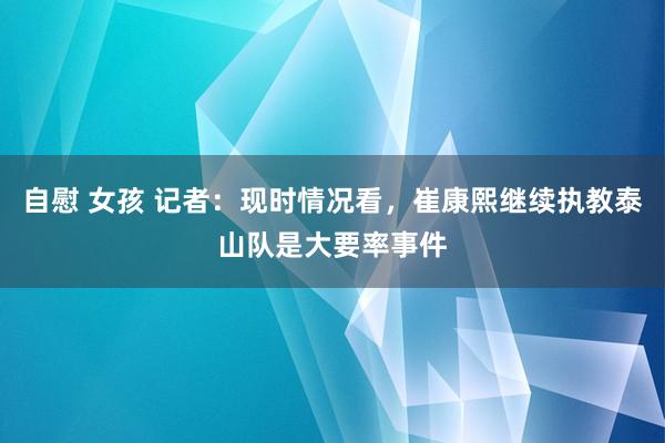 自慰 女孩 记者：现时情况看，崔康熙继续执教泰山队是大要率事件