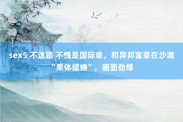 sex5 不迷路 不愧是国际章，和异邦富豪在沙滩“果体缱绻”，画面劲爆
