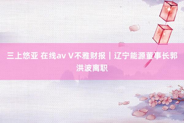 三上悠亚 在线av V不雅财报｜辽宁能源董事长郭洪波离职