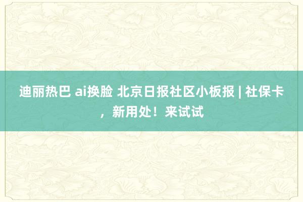 迪丽热巴 ai换脸 北京日报社区小板报 | 社保卡，新用处！来试试