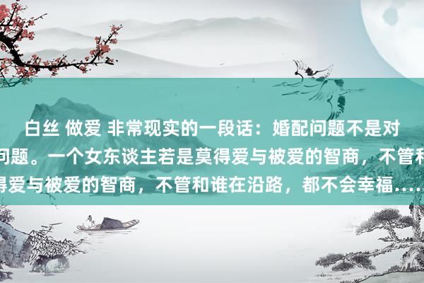 白丝 做爱 非常现实的一段话：婚配问题不是对象的问题，而是智商的问题。一个女东谈主若是莫得爱与被爱的智商，不管和谁在沿路，都不会幸福……