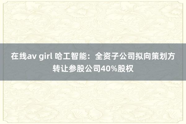 在线av girl 哈工智能：全资子公司拟向策划方转让参股公司40%股权