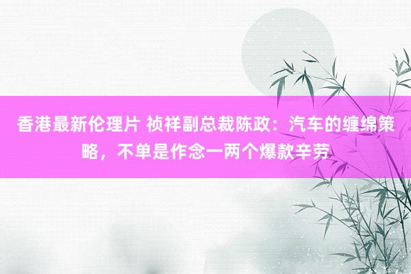 香港最新伦理片 祯祥副总裁陈政：汽车的缠绵策略，不单是作念一两个爆款辛劳