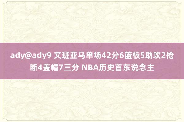 ady@ady9 文班亚马单场42分6篮板5助攻2抢断4盖帽7三分 NBA历史首东说念主
