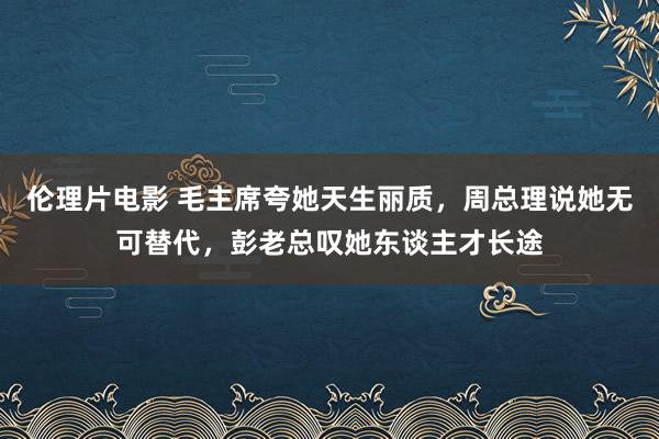 伦理片电影 毛主席夸她天生丽质，周总理说她无可替代，彭老总叹她东谈主才长途