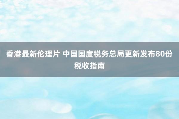 香港最新伦理片 中国国度税务总局更新发布80份税收指南