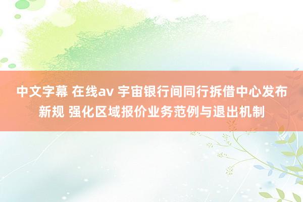 中文字幕 在线av 宇宙银行间同行拆借中心发布新规 强化区域报价业务范例与退出机制