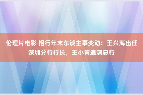 伦理片电影 招行年末东谈主事变动：王兴海出任深圳分行行长，王小青追溯总行