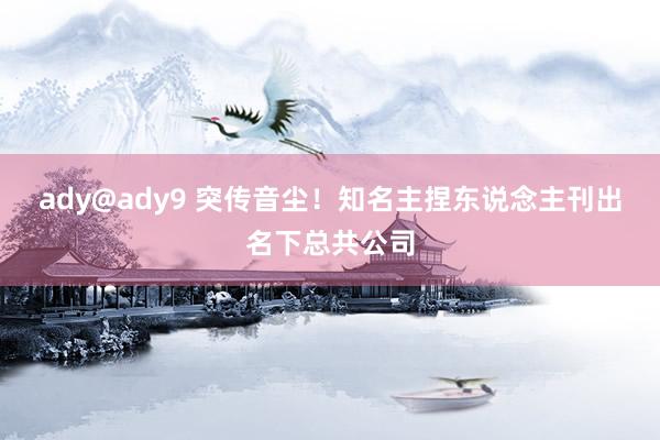 ady@ady9 突传音尘！知名主捏东说念主刊出名下总共公司