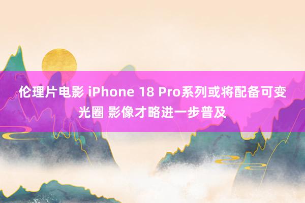 伦理片电影 iPhone 18 Pro系列或将配备可变光圈 影像才略进一步普及