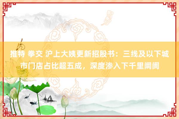 推特 拳交 沪上大姨更新招股书：三线及以下城市门店占比超五成，深度渗入下千里阛阓