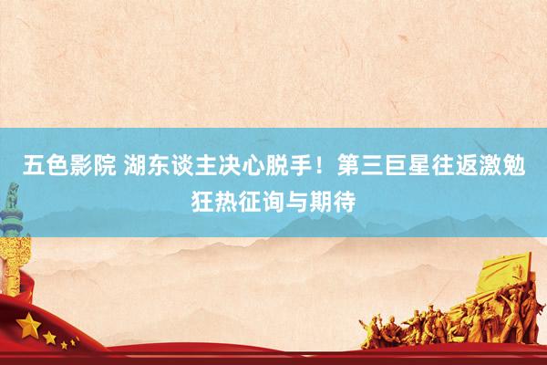 五色影院 湖东谈主决心脱手！第三巨星往返激勉狂热征询与期待