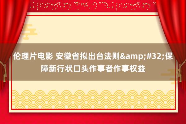伦理片电影 安徽省拟出台法则&#32;保障新行状口头作事者作事权益