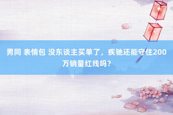 男同 表情包 没东谈主买单了，疾驰还能守住200万销量红线吗？