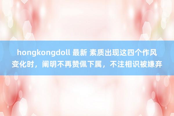 hongkongdoll 最新 素质出现这四个作风变化时，阐明不再赞佩下属，不注相识被嫌弃