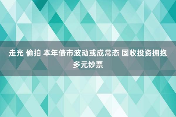走光 偷拍 本年债市波动或成常态 固收投资拥抱多元钞票
