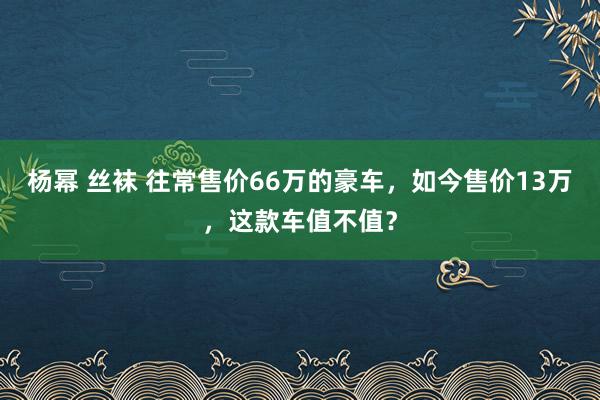 杨幂 丝袜 往常售价66万的豪车，如今售价13万，这款车值不值？