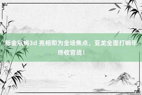 新金瓶梅3d 亮相即为全场焦点，亚龙全面打响年终收官战！