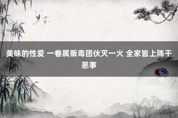 美味的性爱 一眷属贩毒团伙灭一火 全家皆上阵干恶事