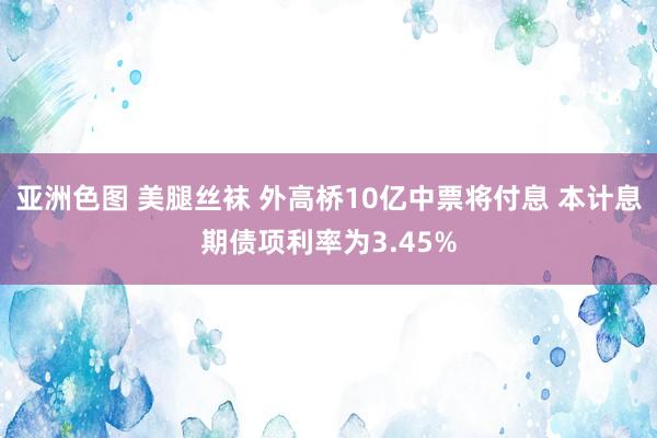 亚洲色图 美腿丝袜 外高桥10亿中票将付息 本计息期债项利率为3.45%